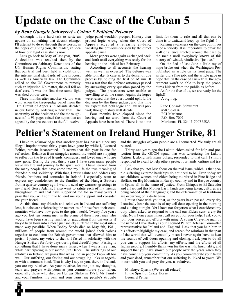 Update on the Case of the Cuban § by Rene Gonzale Sehwerert - Cuban 5 Political Prisoner Although it is @ hard task to write an update on something that doesn’t change. Il atiempt 1o do so through these words. in the hopes of giving you, the reader, an idea of how our legal case stands now. Let’s go back to May of last year, 2005 A decision was reached then by the Committee on Arbitrary Detentions of the UN Human Rights Commission, stating that our trial had been held in violation of the intemational standards of due process, as well as American law. The Committec called on the US Government to remedy such an injustice. No matter, the call fol on deaf cars. It was the first time some light was shed on our case. ‘Thiee months after another victory was won, when the three-judge panel from the 111k’ Circuit of Appeals in Atlanta decided in our favor by ordering a new trial. The unanimity of the decision and the thorough- ness of is 93 pages raised the hopes that an appeal by the prosecutors to the full twelve- judge panel wouldn’t prosper. History then proved logic wrong when the Court of Appeals accepted a rehearing en-banc, vacating the previous decision by the direct appeals pancl More papers were again exchanged back and forth untl everything was ready for the hearing on the 14th of last February. ‘According to all accounts the’ hearing went as well as expected. The defense was able to make its case as t0 the denial of due process by holding the trial on Miami. It was a test that the defense attorneys passed by answering every question posed by the judges. The prosccuters were unable or unwilling to do the same. Again, the hopes were raised that the court would uphold the decision by the three judges, and this time e expect that both Iogic and law will pre- vail; though history will decide. Four months have elapsed since the hearing and no word from the Court of Appeals have been heard. There is no time limit for them to rule and all that can be done is to wait..and keep up the fight!!! Raising awar eness on the case continues 10 be a priority. It s imperative to break the wall of silence erected around the case by the media until everybody knows of this history of twisted, vindictive “justice.” On the 3rd of last June a lttle ray of| hope broke out when the Washington Post published an article on its front page. The writer did a fine job, and the article gave us hope that inthe case of a new trial, the gov- ernment won’t be able to keep the proce- dures hidden from the public as before. As for the five of us, we are ready for the fightlt Abig hug, Rene Gonzale Sehwerert HS8T38.004 FCI Marianna PO, Box 7007 Marianna, FL 32447-7007 USA Peltier’s Statement on Ireland Hunger Strike, 81 Ihave to acknowledge that another year has passed since my illegal imprisonment; thirty years have gone by while I, Leonard Pelier, remain incarcerated. It seems that this year is one for reflection. Relatives from struggles around the world are stopping toreflect on the lives of friends, comrades, and loved ones who are now gone. During the past thirty years | have scen many people leave my ife and journey to the spirit world. I have learned from the many people that have come into my life the true meaning of friendship and solidarity. With that, | must salute and address my friends, brothers and comrades in Ireland. 1 especially want to express my condolences to the families of the Hunger Strikers from a quarter-century ago. | want to send my warmest greetings to my friend Gerry Adams. | also want to salute cach of my friends throughout lreland that have supported me for so many years. | pray that you will continue to lend me your support and consider me your friend, At this time, my friends and relatives in Ireland are sufering loss, but also are celebrating the memories of those from their co murities who have now gone to the spirit world. Twenty five years ago you lost ten young men in the prime of their lives: men who would have been starting families o graduating from university if they’d been born into a mare Just society suffered in the most inhu- mane way possible. When Bobby Sands died on May Sth, 1981, millions of people from around the world joined their voices together to condemn the British govement ihat allowed him to perish. I joined my voice to theirs. 1 fasted in solidarity with the Hunger Strikers for forty days during that dreadful year. Fasting is something that I have done many times, when | was a free man, while participating in our sacred Sun Dance. The sufferings of our relatives in Ireland are pains that we as Indian people know all too well. Our suffering, our fasting and our struggling links us togeth- er with a common bond. That s why I say t0 you, there in Ireland, you are my relatives. As your relative, let me join my thoughts, tears and prayers with yours as you commemorate your fallen, especially those who dicd on Hunger Strike in 1981, My family and your familis, my pain and your pains, my people’s struggle and the struggles of your people are all connected. We truly are all related. Thirty-one years ago the Lakota elders asked for help and pro- tection from the GOON squad that was terrorizing the Lakota Nation. I, along with many others, responded 10 that call. I simply responded to a call 1o help others protect our lands, culture and ra- ditions. Task that you not lose focus on the real issue, which is that peo- ple suffering extreme hardships do not need to be. Even today we see children, women and elders being murdered in Pine Ridge and Belfast, on Big Mountain in Navajo country and in Basque country in Spain; all in the name of justice. From Chiapas to EI Salvador andall around this Mother Earth lands are being taken, cultures are being robbed of their languages; and the extermination of raditions are occurring on a daily basis. T must share with you that, as the years have passed, every day 1 routinely hear the sounds of my cell door opening in the morning and closing at night. Yet | have not forzotten what I considered my duty when asked to respond 10 the call our Elders sent- a cry for help. Now I once again must call on you for your help. | ask you to join your voices and efforts with mine. A young Cheyenne man by the tiame of Dave Bailey is our Leonard Peltir Defense Commitice representative for Ireland and England. 1 ask that you help him in his efforts to highlight my case, and search for solutions in that part of the world that will eventually mean | never again have to hear the sounds of cell doors opening and closing. I ask you to do all you can 1o support his efforts, my efforts, and the efforts of all Indian people. I humbly thank you for the warmih, hospitaliy, and support that you have shown our people over the Years when they have come into your community. As you commemorate your fallen and your dead, remember that our suffering is linked to yours. We mourn with you and pray for you. as relatives. Mitakuye Oyasin (We are all related) In the Spirit of Crazy Horse Leonard Peltier
